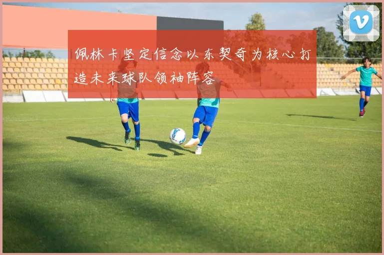 佩林卡坚定信念以东契奇为核心打造未来球队领袖阵容