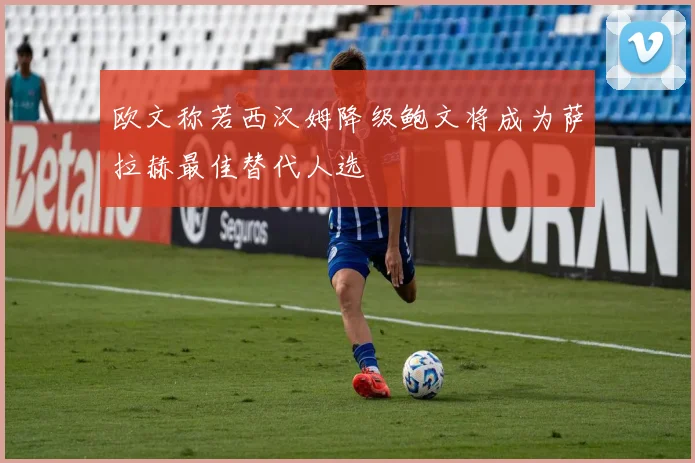 欧文称若西汉姆降级鲍文将成为萨拉赫最佳替代人选