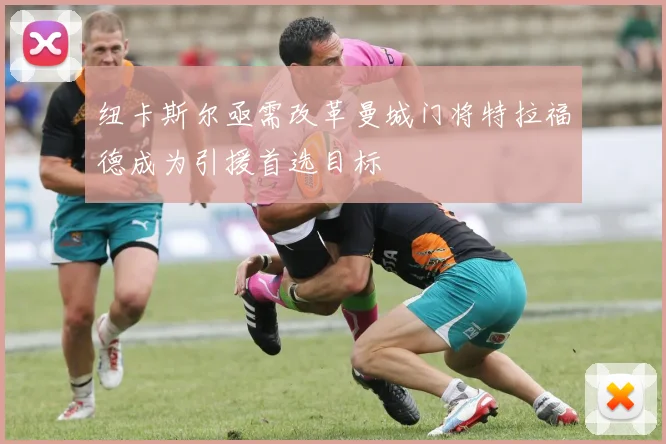 纽卡斯尔亟需改革曼城门将特拉福德成为引援首选目标