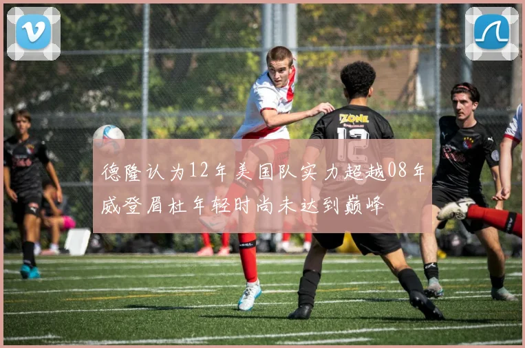 德隆认为12年美国队实力超越08年威登眉杜年轻时尚未达到巅峰