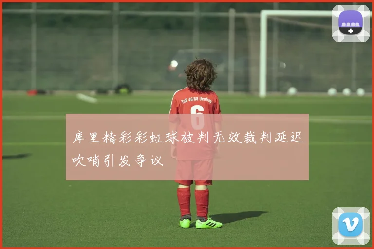 库里精彩彩虹球被判无效裁判延迟吹哨引发争议