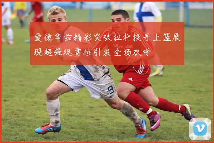 爱德华兹精彩突破拉杆换手上篮展现超强观赏性引发全场欢呼