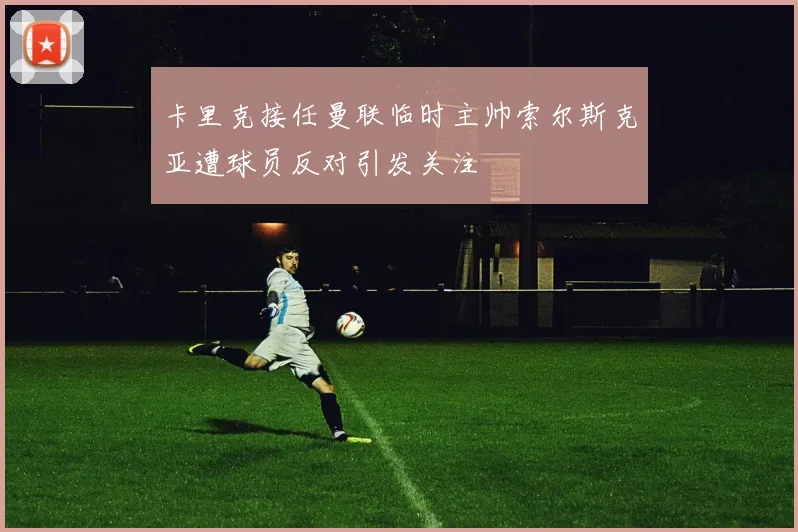卡里克接任曼联临时主帅索尔斯克亚遭球员反对引发关注