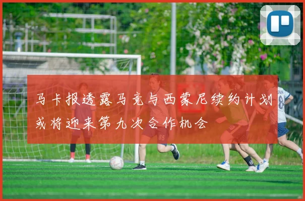 马卡报透露马竞与西蒙尼续约计划或将迎来第九次合作机会