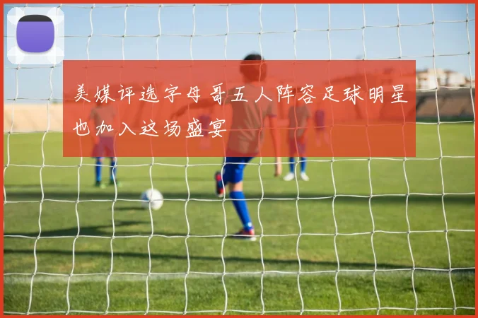 美媒评选字母哥五人阵容足球明星也加入这场盛宴