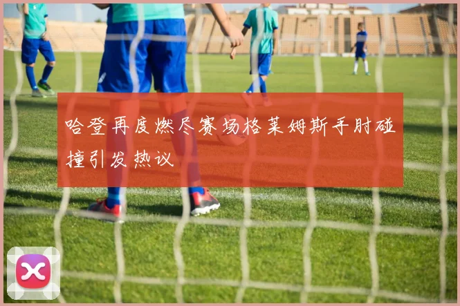 哈登再度燃尽赛场格莱姆斯手肘碰撞引发热议