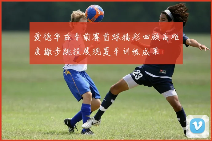爱德华兹季前赛首球精彩回顾高难度撤步跳投展现夏季训练成果