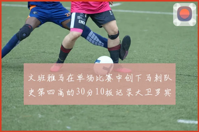 文班雅马在单场比赛中创下马刺队史第四高的30分10板记录大卫罗宾逊仍保持最多记录