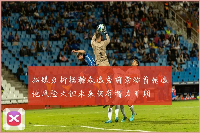 拓媒分析杨瀚森选秀前景称首轮选他风险大但未来仍有潜力可期