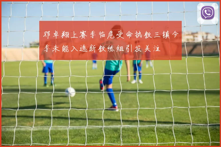 邓卓翔上赛季临危受命执教三镇今季未能入选新教练组引发关注