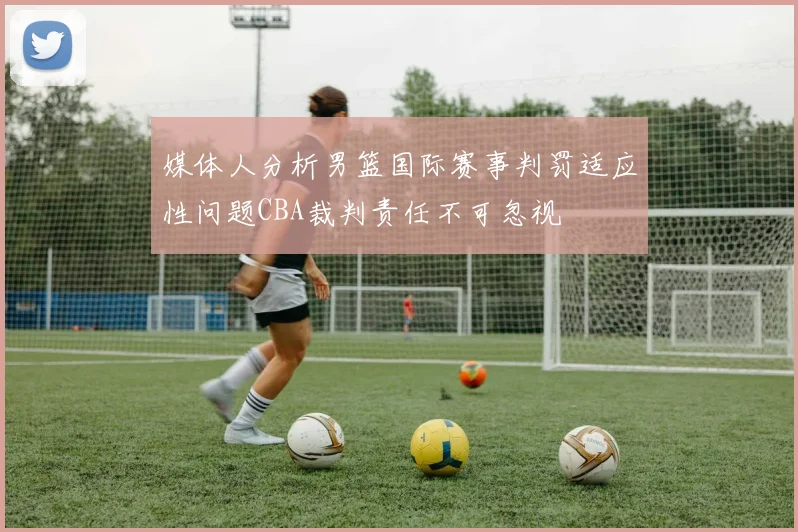 媒体人分析男篮国际赛事判罚适应性问题CBA裁判责任不可忽视