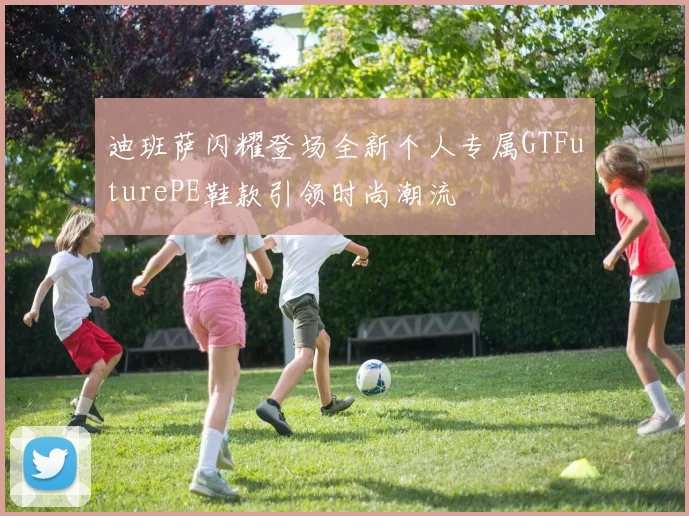 迪班萨闪耀登场全新个人专属GTFuturePE鞋款引领时尚潮流