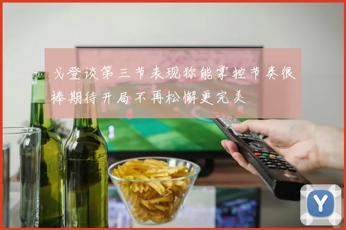 戈登谈第三节表现称能掌控节奏很棒期待开局不再松懈更完美
