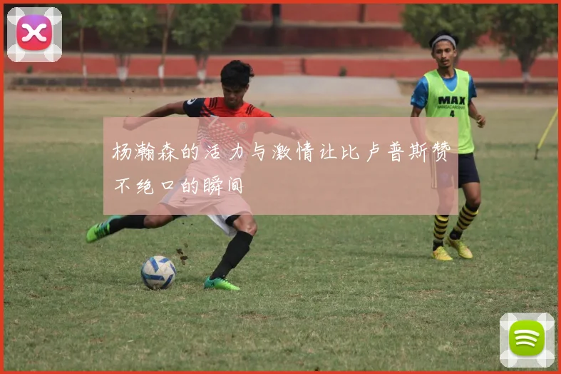 杨瀚森的活力与激情让比卢普斯赞不绝口的瞬间