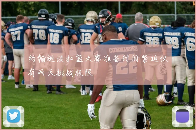 约翰逊谈扣篮大赛准备时间紧迫仅有两天挑战极限