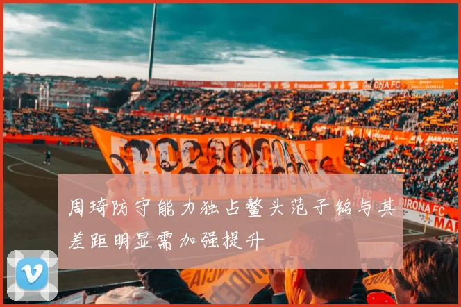 周琦防守能力独占鳌头范子铭与其差距明显需加强提升