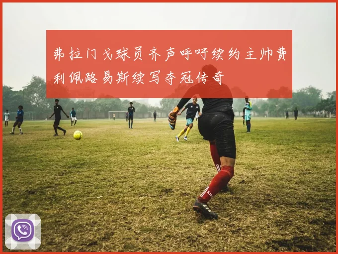 弗拉门戈球员齐声呼吁续约主帅费利佩路易斯续写夺冠传奇